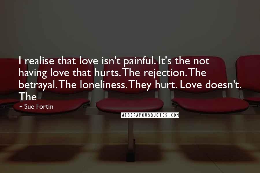 Sue Fortin Quotes: I realise that love isn't painful. It's the not having love that hurts. The rejection. The betrayal. The loneliness. They hurt. Love doesn't. The