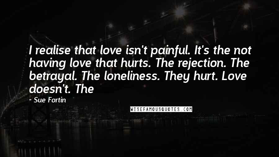 Sue Fortin Quotes: I realise that love isn't painful. It's the not having love that hurts. The rejection. The betrayal. The loneliness. They hurt. Love doesn't. The