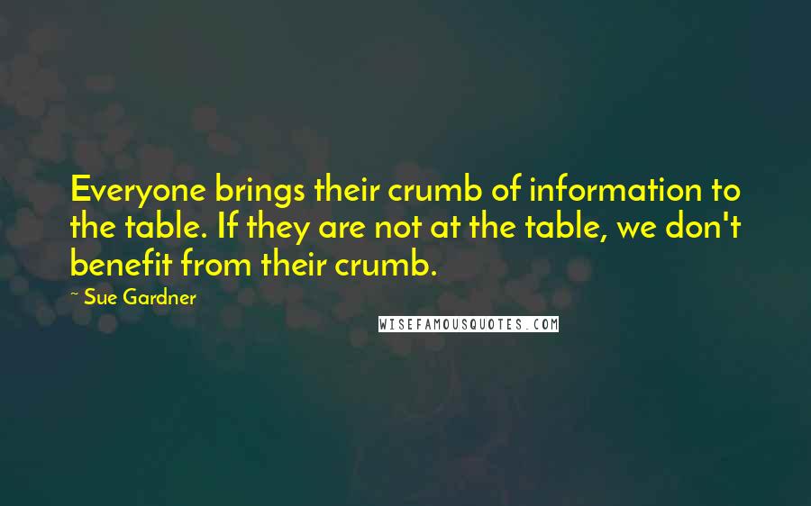 Sue Gardner Quotes: Everyone brings their crumb of information to the table. If they are not at the table, we don't benefit from their crumb.