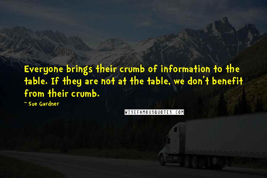 Sue Gardner Quotes: Everyone brings their crumb of information to the table. If they are not at the table, we don't benefit from their crumb.