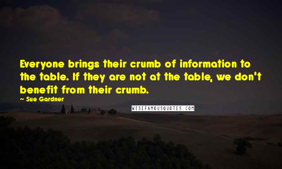 Sue Gardner Quotes: Everyone brings their crumb of information to the table. If they are not at the table, we don't benefit from their crumb.