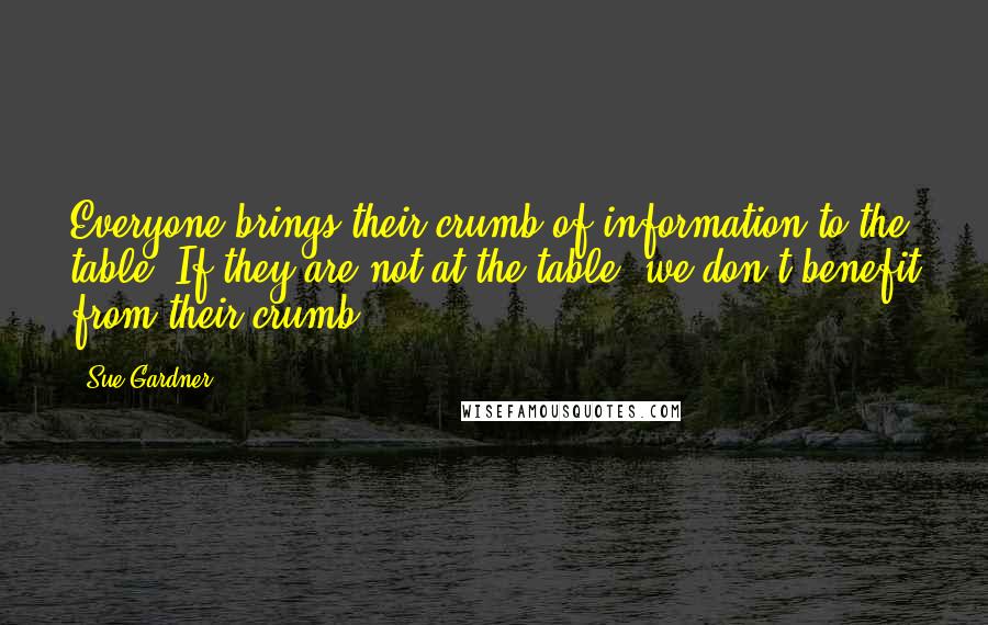 Sue Gardner Quotes: Everyone brings their crumb of information to the table. If they are not at the table, we don't benefit from their crumb.