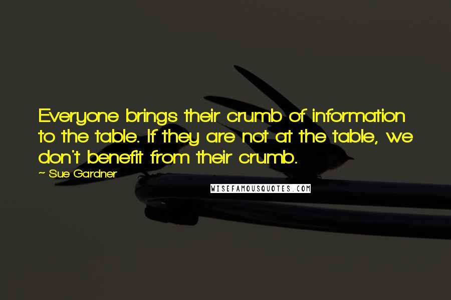 Sue Gardner Quotes: Everyone brings their crumb of information to the table. If they are not at the table, we don't benefit from their crumb.