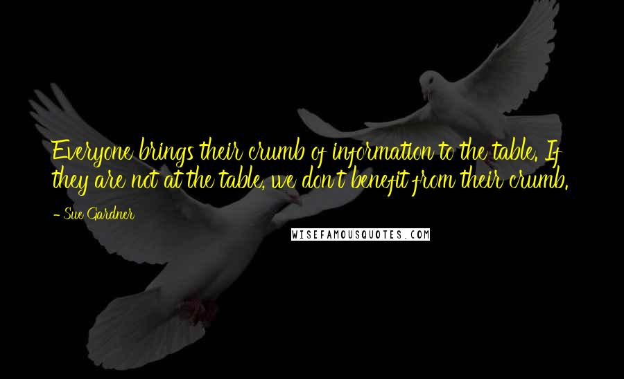 Sue Gardner Quotes: Everyone brings their crumb of information to the table. If they are not at the table, we don't benefit from their crumb.