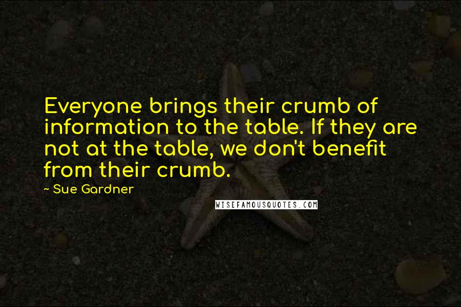 Sue Gardner Quotes: Everyone brings their crumb of information to the table. If they are not at the table, we don't benefit from their crumb.