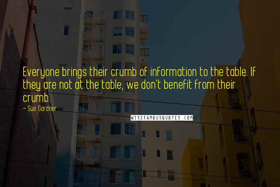 Sue Gardner Quotes: Everyone brings their crumb of information to the table. If they are not at the table, we don't benefit from their crumb.