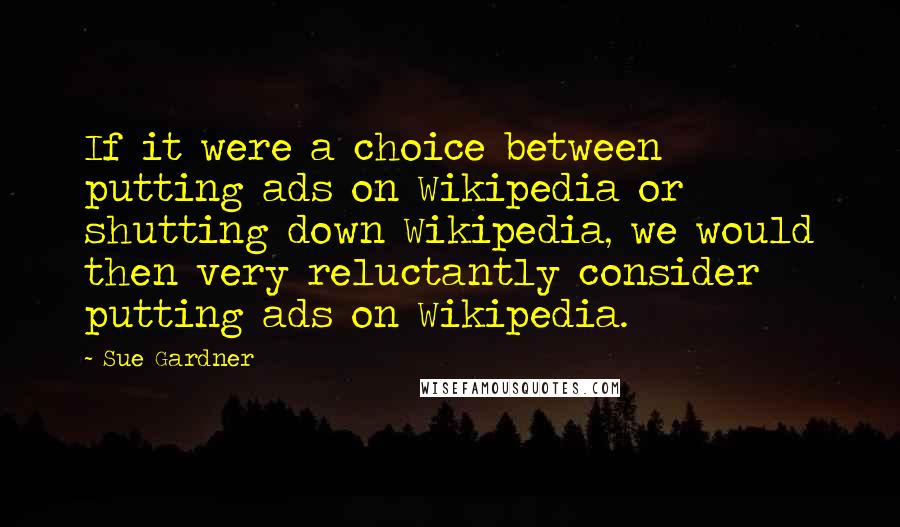 Sue Gardner Quotes: If it were a choice between putting ads on Wikipedia or shutting down Wikipedia, we would then very reluctantly consider putting ads on Wikipedia.