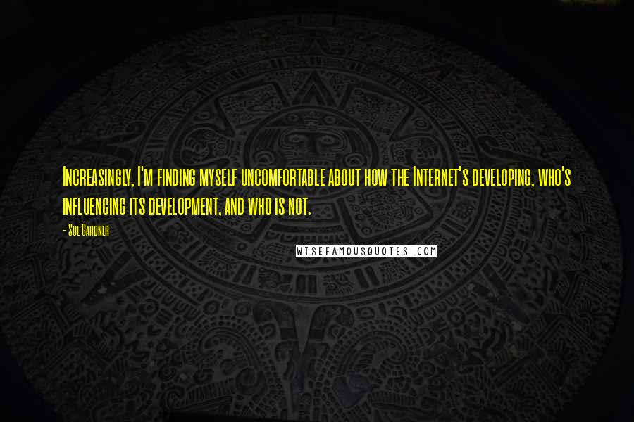 Sue Gardner Quotes: Increasingly, I'm finding myself uncomfortable about how the Internet's developing, who's influencing its development, and who is not.