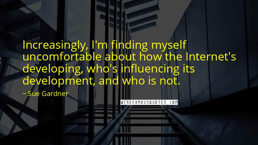 Sue Gardner Quotes: Increasingly, I'm finding myself uncomfortable about how the Internet's developing, who's influencing its development, and who is not.