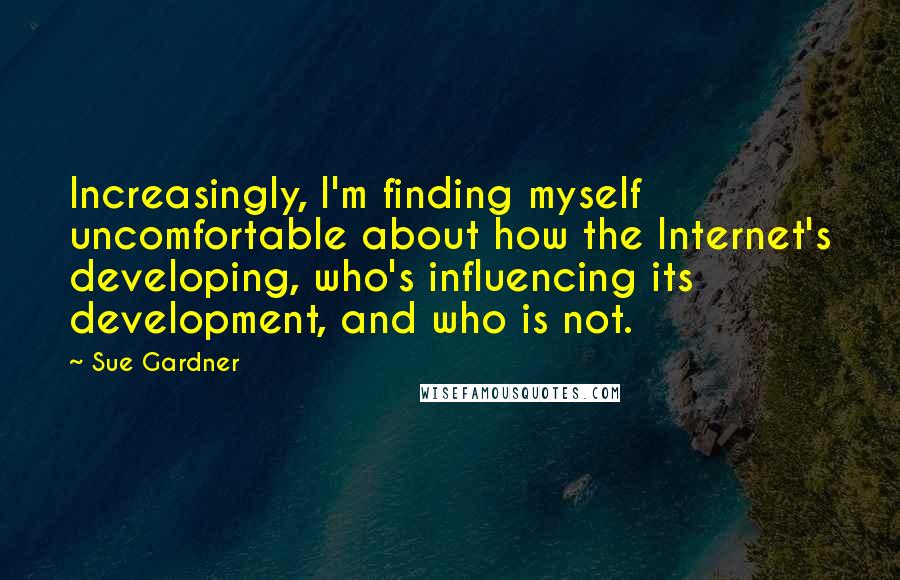 Sue Gardner Quotes: Increasingly, I'm finding myself uncomfortable about how the Internet's developing, who's influencing its development, and who is not.