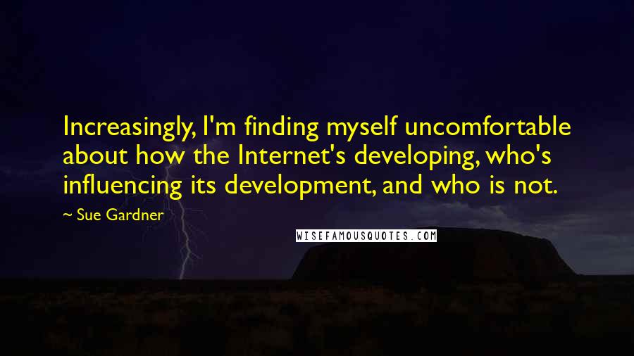Sue Gardner Quotes: Increasingly, I'm finding myself uncomfortable about how the Internet's developing, who's influencing its development, and who is not.