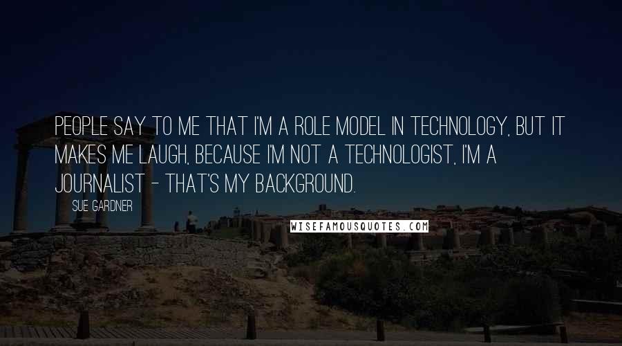 Sue Gardner Quotes: People say to me that I'm a role model in technology, but it makes me laugh, because I'm not a technologist, I'm a journalist - that's my background.