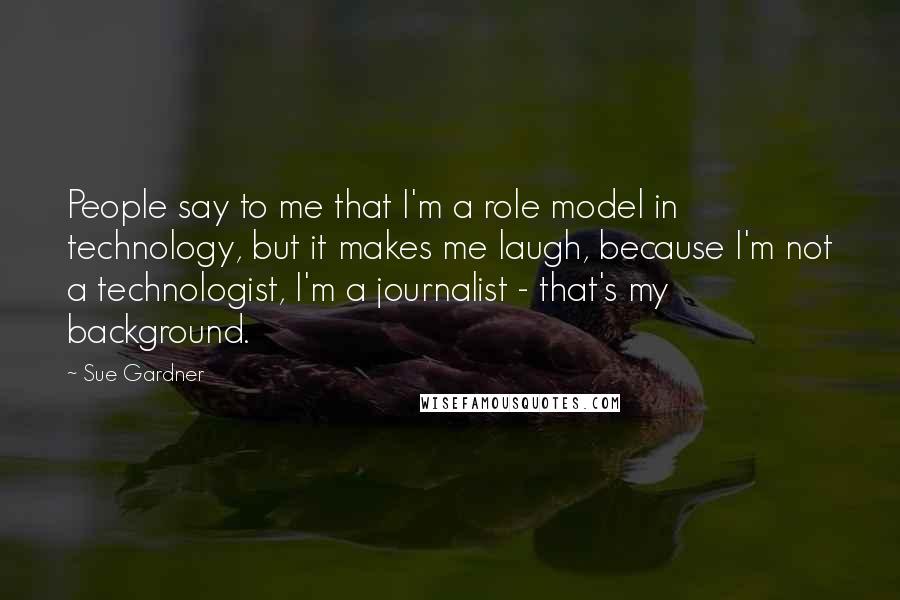 Sue Gardner Quotes: People say to me that I'm a role model in technology, but it makes me laugh, because I'm not a technologist, I'm a journalist - that's my background.