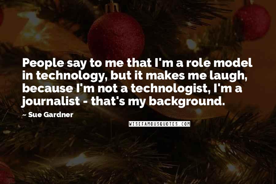 Sue Gardner Quotes: People say to me that I'm a role model in technology, but it makes me laugh, because I'm not a technologist, I'm a journalist - that's my background.