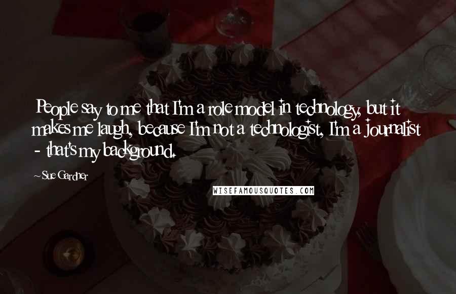 Sue Gardner Quotes: People say to me that I'm a role model in technology, but it makes me laugh, because I'm not a technologist, I'm a journalist - that's my background.