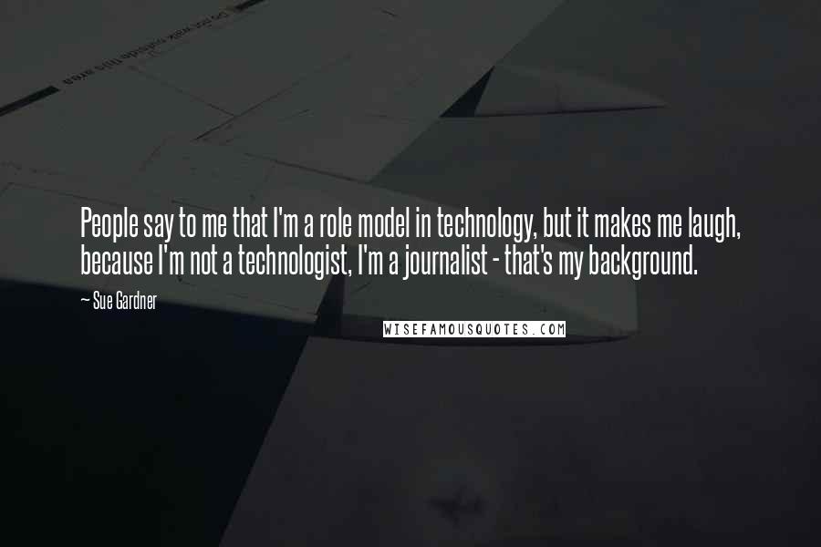 Sue Gardner Quotes: People say to me that I'm a role model in technology, but it makes me laugh, because I'm not a technologist, I'm a journalist - that's my background.