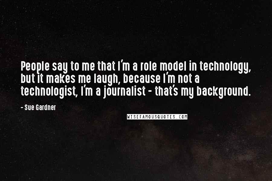 Sue Gardner Quotes: People say to me that I'm a role model in technology, but it makes me laugh, because I'm not a technologist, I'm a journalist - that's my background.