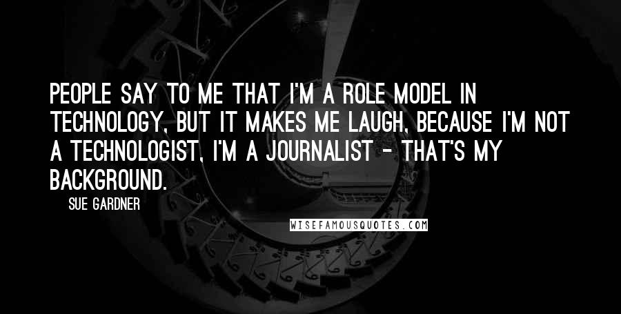 Sue Gardner Quotes: People say to me that I'm a role model in technology, but it makes me laugh, because I'm not a technologist, I'm a journalist - that's my background.