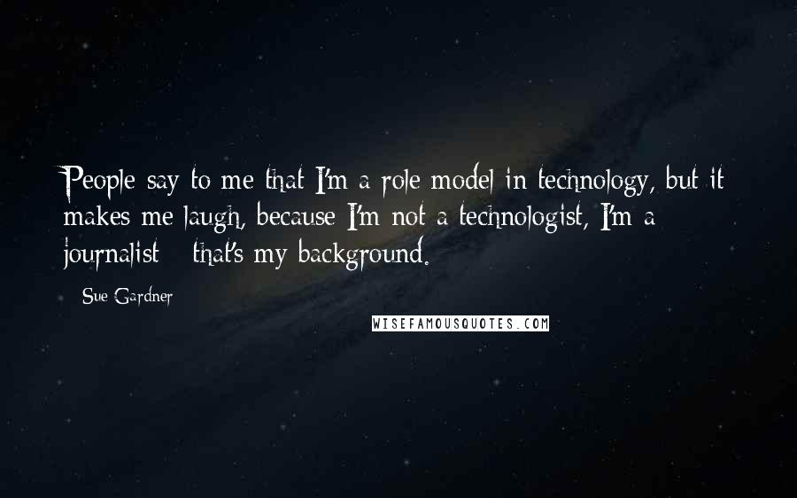 Sue Gardner Quotes: People say to me that I'm a role model in technology, but it makes me laugh, because I'm not a technologist, I'm a journalist - that's my background.