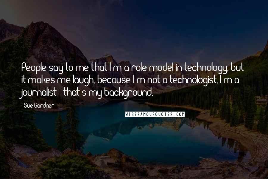 Sue Gardner Quotes: People say to me that I'm a role model in technology, but it makes me laugh, because I'm not a technologist, I'm a journalist - that's my background.