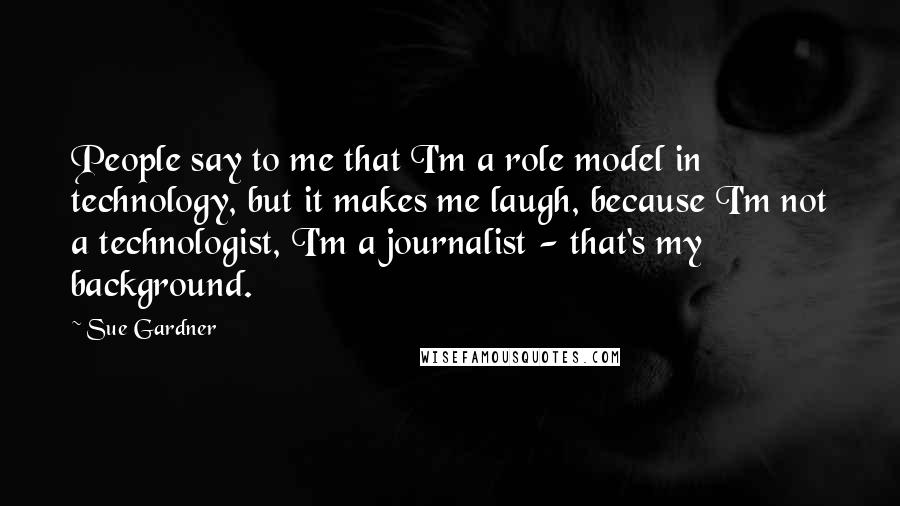 Sue Gardner Quotes: People say to me that I'm a role model in technology, but it makes me laugh, because I'm not a technologist, I'm a journalist - that's my background.