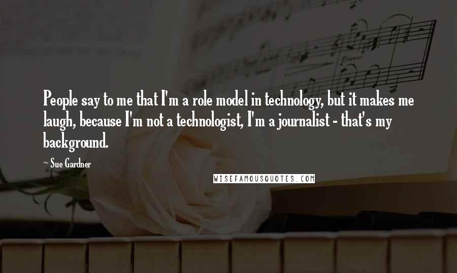 Sue Gardner Quotes: People say to me that I'm a role model in technology, but it makes me laugh, because I'm not a technologist, I'm a journalist - that's my background.