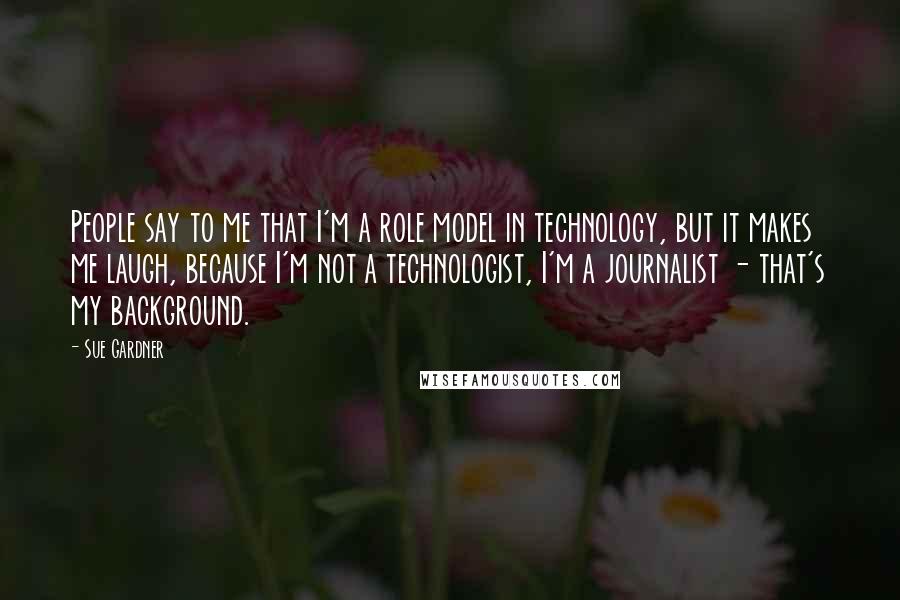 Sue Gardner Quotes: People say to me that I'm a role model in technology, but it makes me laugh, because I'm not a technologist, I'm a journalist - that's my background.