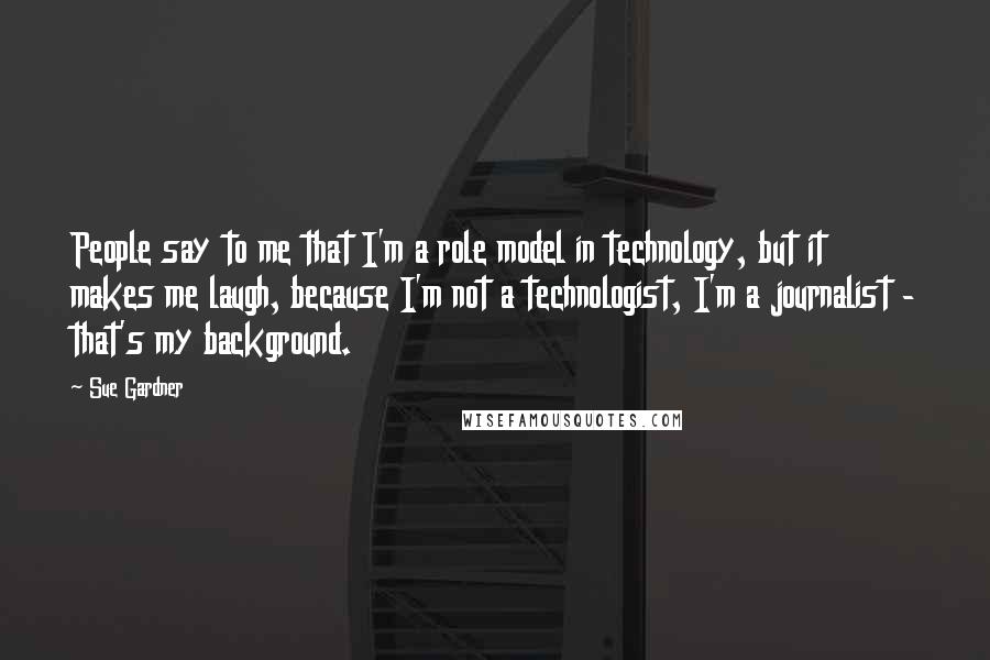 Sue Gardner Quotes: People say to me that I'm a role model in technology, but it makes me laugh, because I'm not a technologist, I'm a journalist - that's my background.