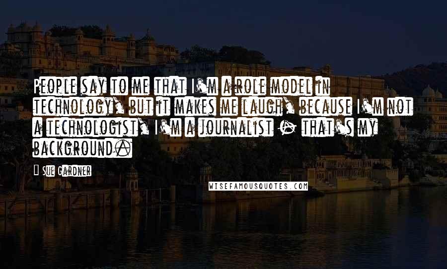 Sue Gardner Quotes: People say to me that I'm a role model in technology, but it makes me laugh, because I'm not a technologist, I'm a journalist - that's my background.