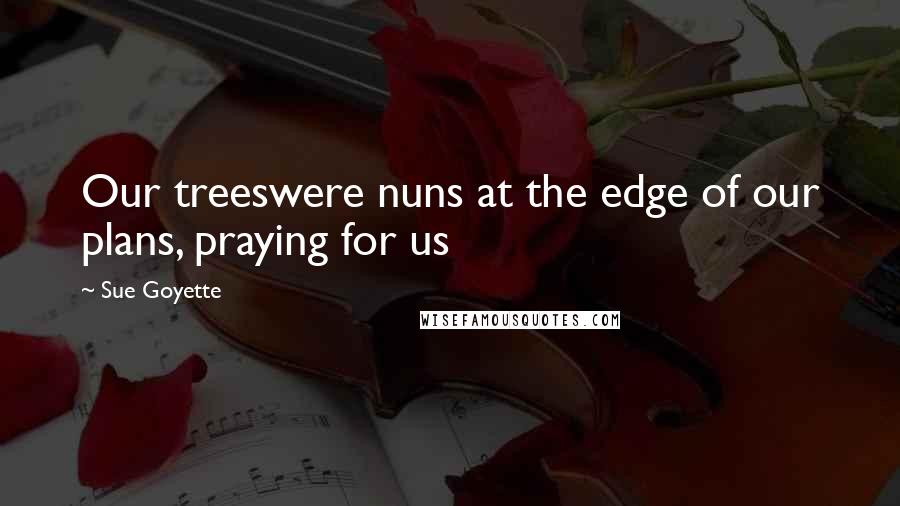 Sue Goyette Quotes: Our treeswere nuns at the edge of our plans, praying for us