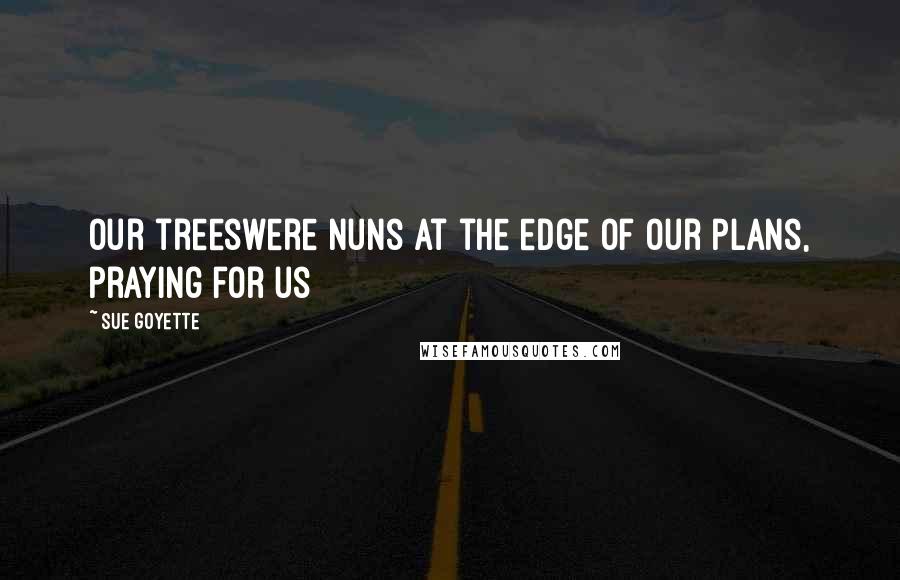 Sue Goyette Quotes: Our treeswere nuns at the edge of our plans, praying for us