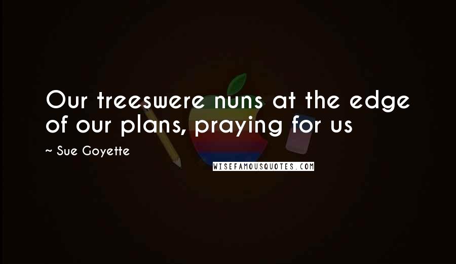 Sue Goyette Quotes: Our treeswere nuns at the edge of our plans, praying for us