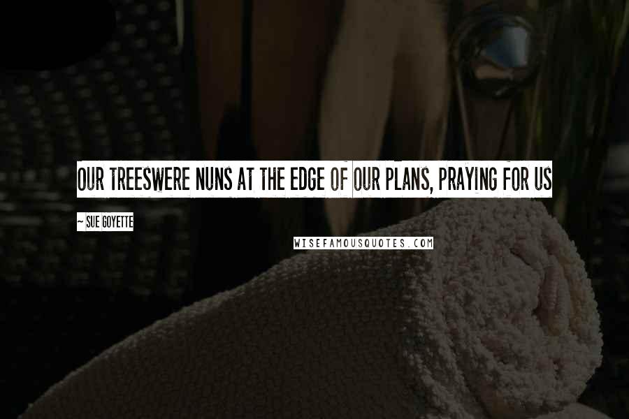 Sue Goyette Quotes: Our treeswere nuns at the edge of our plans, praying for us