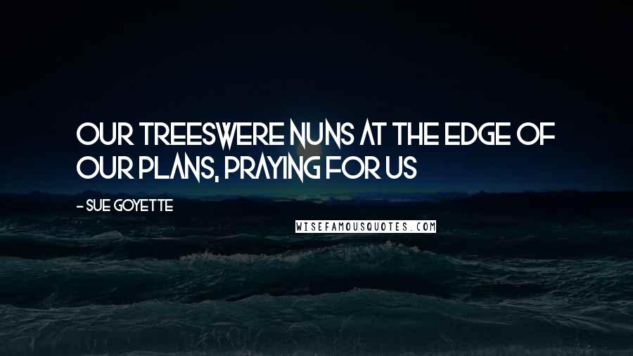 Sue Goyette Quotes: Our treeswere nuns at the edge of our plans, praying for us