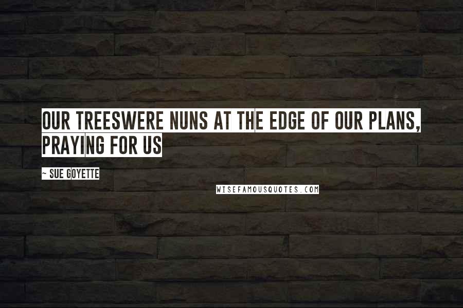 Sue Goyette Quotes: Our treeswere nuns at the edge of our plans, praying for us