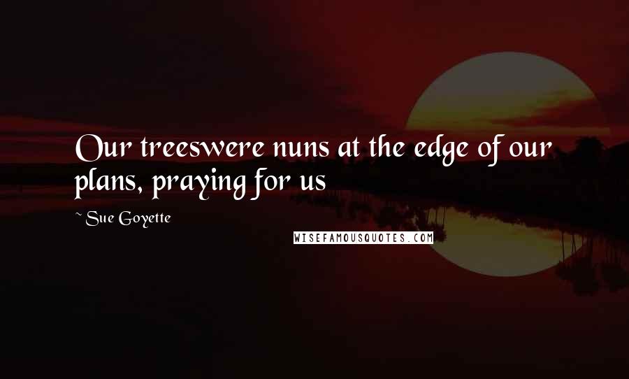 Sue Goyette Quotes: Our treeswere nuns at the edge of our plans, praying for us