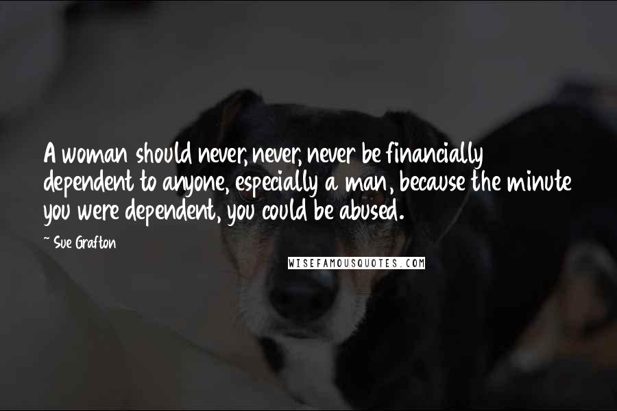 Sue Grafton Quotes: A woman should never, never, never be financially dependent to anyone, especially a man, because the minute you were dependent, you could be abused.