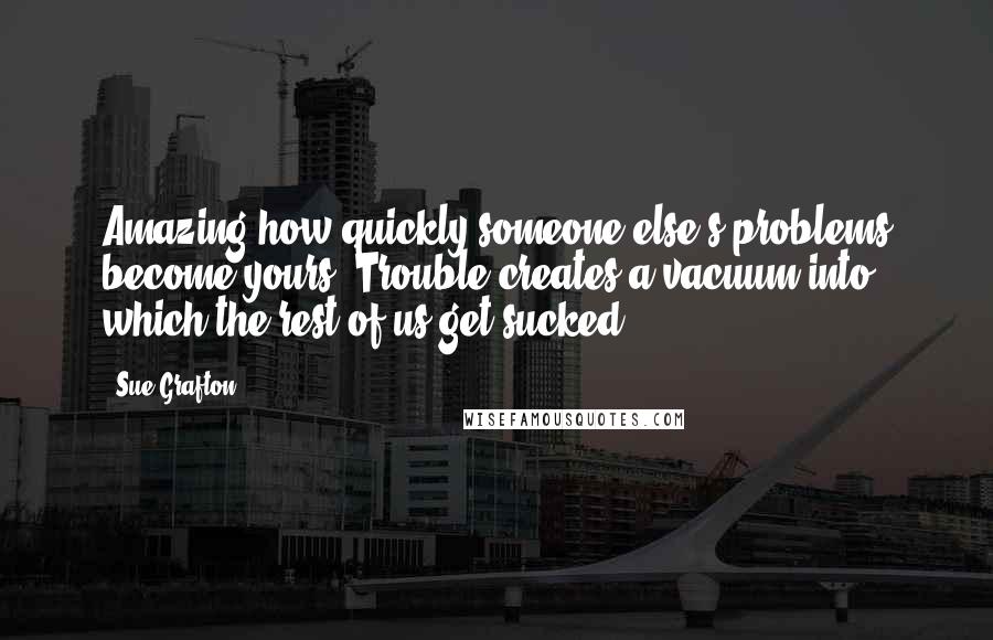 Sue Grafton Quotes: Amazing how quickly someone else's problems become yours. Trouble creates a vacuum into which the rest of us get sucked.