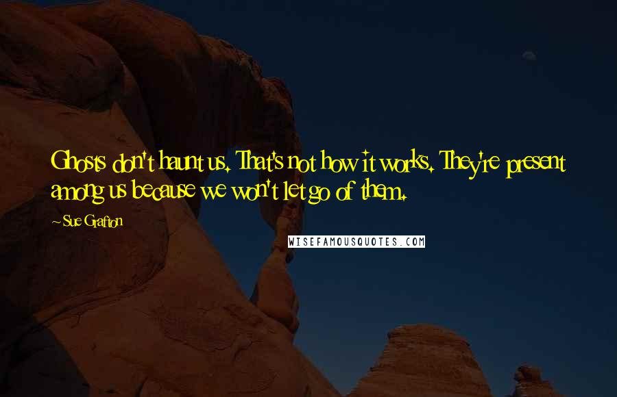 Sue Grafton Quotes: Ghosts don't haunt us. That's not how it works. They're present among us because we won't let go of them.