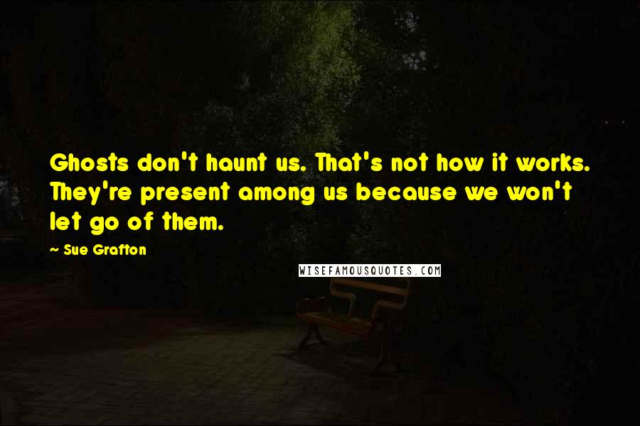 Sue Grafton Quotes: Ghosts don't haunt us. That's not how it works. They're present among us because we won't let go of them.