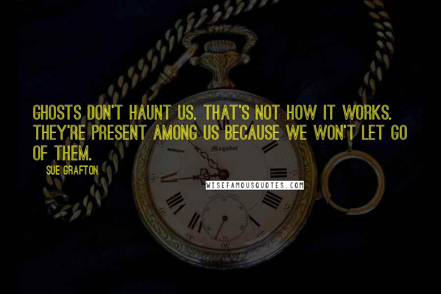 Sue Grafton Quotes: Ghosts don't haunt us. That's not how it works. They're present among us because we won't let go of them.