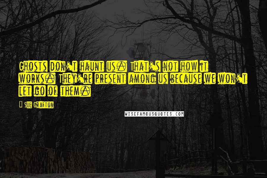 Sue Grafton Quotes: Ghosts don't haunt us. That's not how it works. They're present among us because we won't let go of them.