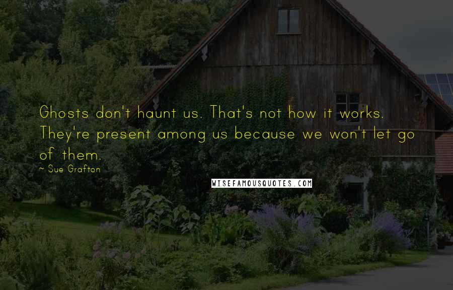 Sue Grafton Quotes: Ghosts don't haunt us. That's not how it works. They're present among us because we won't let go of them.