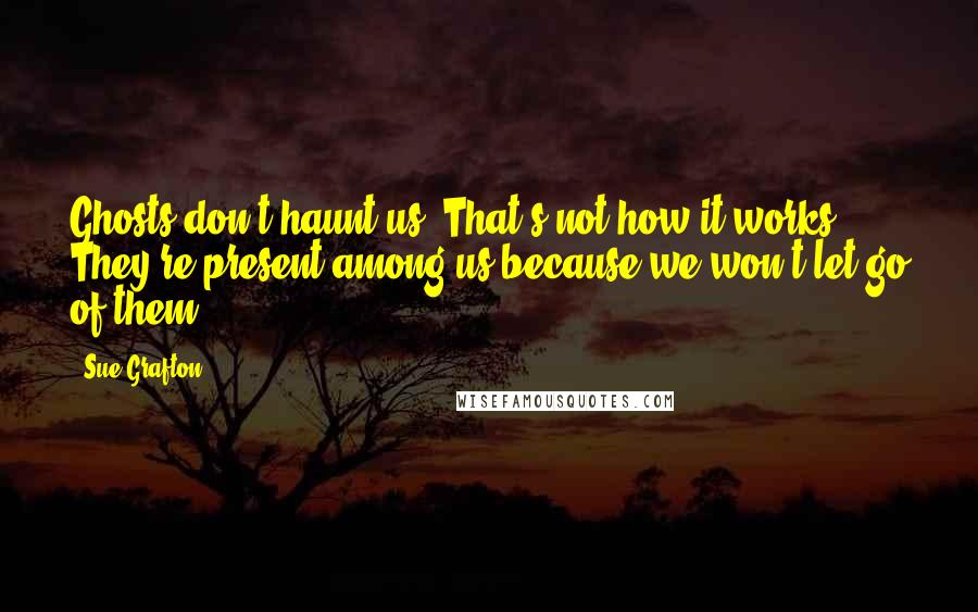 Sue Grafton Quotes: Ghosts don't haunt us. That's not how it works. They're present among us because we won't let go of them.