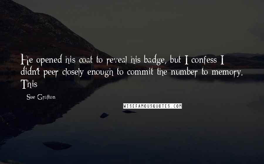 Sue Grafton Quotes: He opened his coat to reveal his badge, but I confess I didn't peer closely enough to commit the number to memory. This