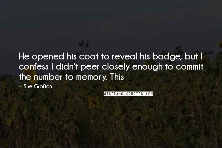 Sue Grafton Quotes: He opened his coat to reveal his badge, but I confess I didn't peer closely enough to commit the number to memory. This