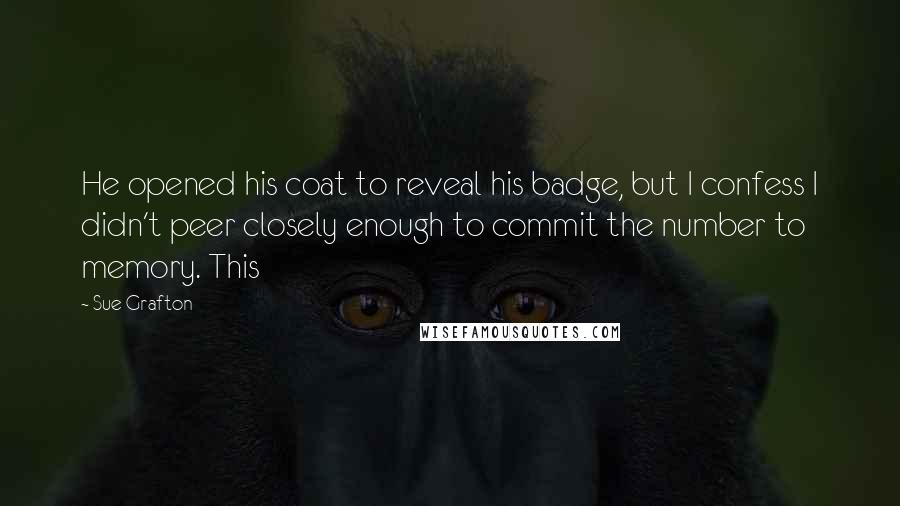 Sue Grafton Quotes: He opened his coat to reveal his badge, but I confess I didn't peer closely enough to commit the number to memory. This