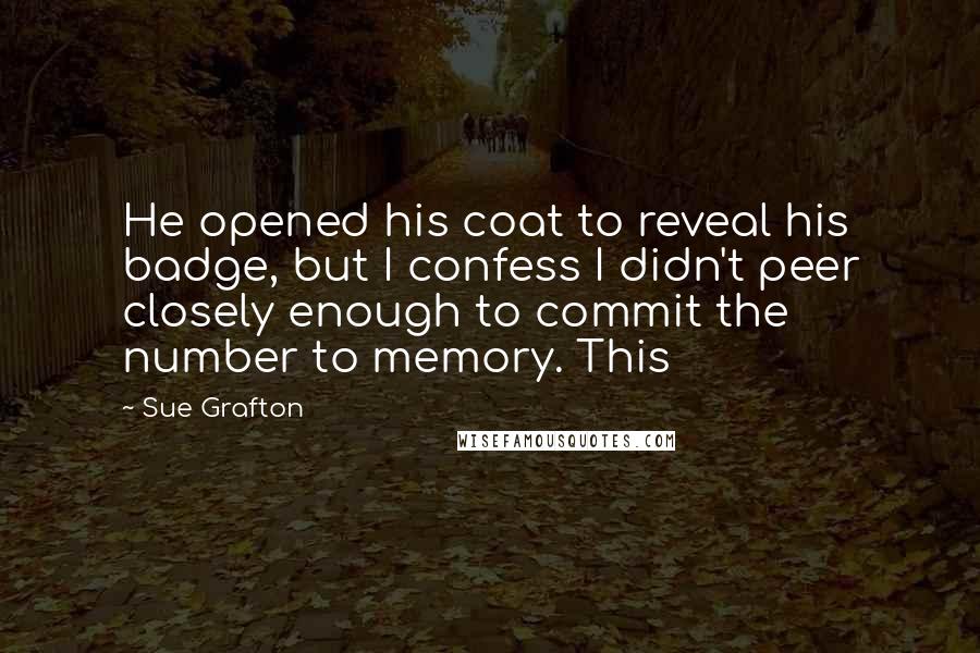 Sue Grafton Quotes: He opened his coat to reveal his badge, but I confess I didn't peer closely enough to commit the number to memory. This