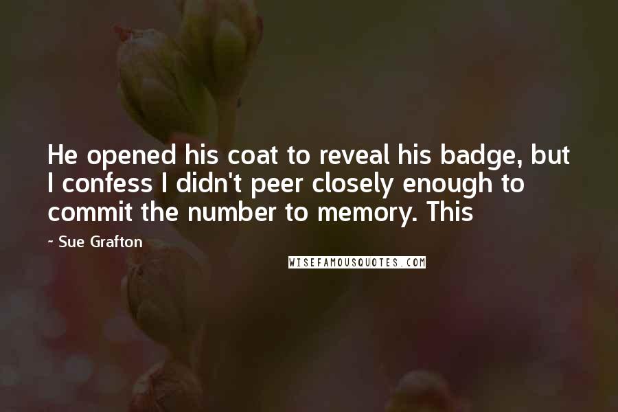 Sue Grafton Quotes: He opened his coat to reveal his badge, but I confess I didn't peer closely enough to commit the number to memory. This