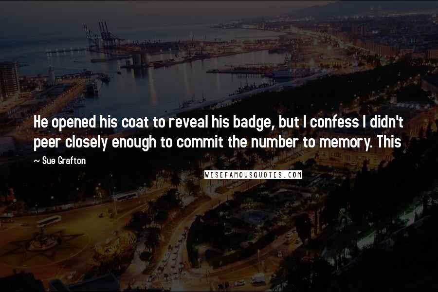 Sue Grafton Quotes: He opened his coat to reveal his badge, but I confess I didn't peer closely enough to commit the number to memory. This